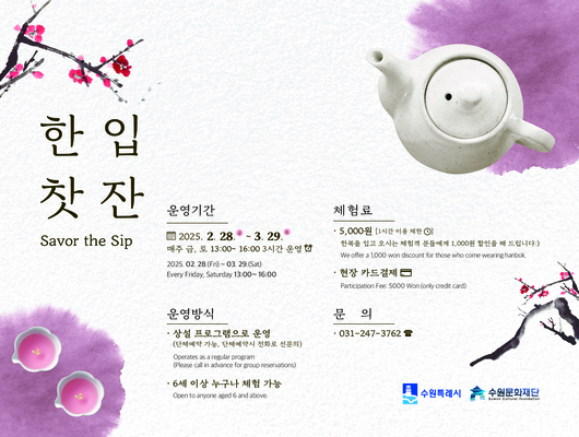 한입찻잔 Savor the sip 운영기간 2025.02.28~03.29 매주 금, 토 13:00~16:00 3시간 운영 2025. 02.28(Friday, Saturday 13:00~16:00) 체험료 5,000원(1시간 이용 제한) 한복을 입고 오시는 체험객 분들에게 1,000원 할인을 해 드립니다:) We offer a 1,000won discount for those who come wearing hanbok. 현장 카드결제 Participaion Fee: 5,000 Won (only credit card) 문의 031-247-3762 수원특례시 수원문화재단