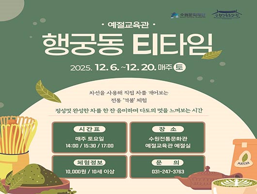 [상단] 예절교육관 행궁동 티타임 2025. 12. 6. ~12. 20. 매주 토 [일러스트] 녹차잎이 양 옆으로 한 잎씩 내려오는 모습  [중간] 차선을 사용해 직접 차를 개어보는 전통 격불 체험 정성껏 완성한 차를 한 잔 음미하며 다도의 멋을 느껴보는 시간 시간표 매주 토요일 14:00 / 15:30 / 17:00 장소 수원전통문화관 예절교육관 예절실 체험정보 10,000원 / 10세 이상 문의 031-247-3763 [하단-로고] 수원문화재단 수원전통문화관 [하단-일러스트] 좌측- 다선(찻솔)이 세워져 있으며, 그릇에 초록색 가루와 초록색 찻잎 모습 우측- macha가 담겨져 있는 봉투, 주전자, 컵에 담겨있는 초록색 라떼아트