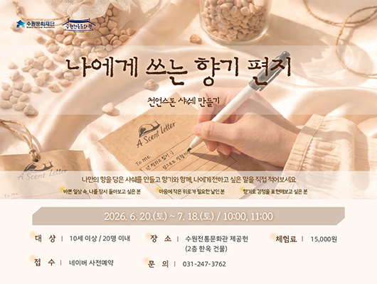 나에게 쓰는 향기편지 홍보 이미지 수원문화재단 수원전통문화관 나에게 쓰는 향기편지 천연스톤 샤쉐 만들기  나만의 향을 담은 샤쉐를 만들고 향기와 함께, 나에게 전하고 싶은 말을 직접 적어보세요 바쁜 일상 속, 나를 잠시 돌아보고 싶은 분 마음에 작은 위로가 필요한 날인 분 향기로 감정을 표현해보고 싶은 분  2026 .6. 20.(토)~ 7.18.(토) / 10:00, 11:00 대상 10세 이상/ 20명 이내 체험료 15,000원 문의 031-247-3762 장소 수원전통문화관 제공헌(2층 한옥 건물) 접수 네이버 사전예약