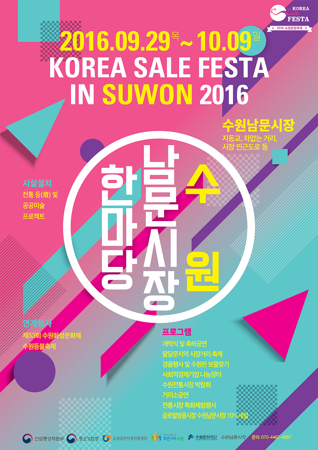 korea sale festa 2016쇼핑관광축제. 2016.09.29(목) ~ 10.09(일) 수원남문시장 한마당(korea sale festa in suwon 2016). 수원남문시장 지동교, 차없는 거리, 시장 인근도로등. 시설설치 - 전통 등 및 공공미술 프로젝트. 연계행사-제53회 수원화성문화제,수원등불축제. 프로그램-개막식 및 축하공연, 팔달문지역 시장거리축제, 경품행사 및 수원천 보물찾기, 사회적경제기업 나눔장터, 수원전통시장 박람회, 거리소공연, 전통시장 특화체험행사, 글로벌명품시장 수원남문시장 10%세일. 산업통상자원부, 중소기업청, 소상공인시장진흥공단, 사람이반갑습니다 휴먼시티수원, 수원문화재단, 수원남문시장. 문의:070-4467-4267