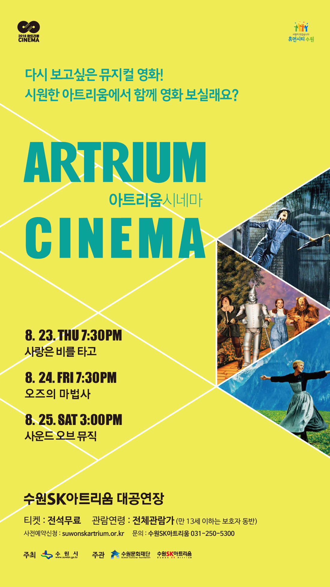 2018 아트리움 예술영화상영 2018 ARTRIUM SUMMER CINEMA 다시 보고싶은 뮤지컬 영화! 시원한 아트리움에서 함께 영화 보실래요 8월 23일 19:30 사랑은 비를 타고 8월 24일 19:30 오즈의마법사 8월 25일 15:00 사운드오브뮤직 수원SK아트리움 대공연장에서 전석 무료 전체관람가(만13세 이하 보호자 동반) 사전예약 www.suwonskartrium.or.kr 문의 031-250-5300 주최 수원시 주관 수원문화재단 수원SK아트리움