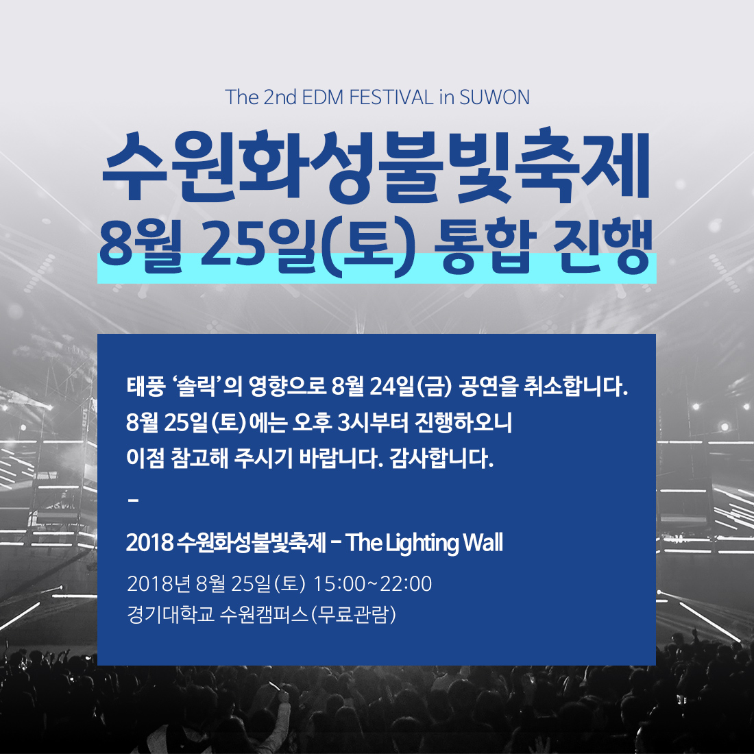 안녕하세요. 수원문화재단입니다. 태풍 솔릭으로 인하여 관객의 안전사고를 방지하고자 8월 24일(금) 2018 수원화성 불빛축제 - THE LIGHTING WALL 공연을 취소합니다. 현재 24일에 구성되었던 아티스트 라인업(해외 라인업 포함)을 포함하여 25일(토)에 만날 수 있도록 협의 중 입니다. 아울러 25일(토연에 공연 시간을 오후 3시로 조정하여 진행하오니 이점 참고해 주시기 바랍니다. 이와 관련하여 보다 자세한 문의사항은 수원문화재단 관광마케팅팀(031-290-3563)으로 문의주시기 바랍니다. 감사합니다