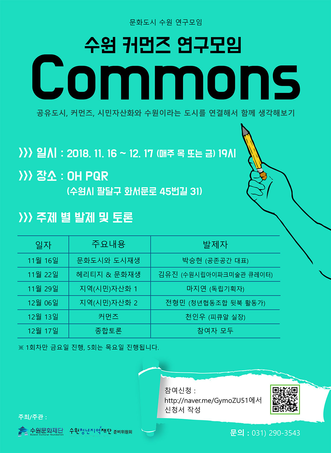 공유도시, 커먼즈, 시민자산화와 수원이라는 도시를 연결해서 함께 생각해보기 행사개요 일시 : 2018. 11. 16 ~ 12. 17 19:00 장소 : OH PQR (수원시 팔달구 화서문로 45번길 31) 온라인 참가신청 주제별 발제 및 토론 11월 16일(금) 문화도시와 도시재생(발제자 : 박승현 / 공존공간 대표) 11월 22일(목) 헤리티지&문화재생(발제자 : 김유진 / 수원시립아이파크미술관 큐레이터) 11월 29일(목) 지역(시민)자산화 1(발제자 : 마지연 / 독립기획자) 12월 6일(목) 지역(시민)자산화 2(발제자 : 전형민 / 청년협동조합 뒷북 활동가) 12월 13일(목) 커먼즈(발제자 : 천인우 / 피큐알 실장) 12월 17일(월) 종합토론(참여자 모두) 주최/주관 수원문화재단, 수원청년지역재단 준비위원회 문의처 031-290-3543