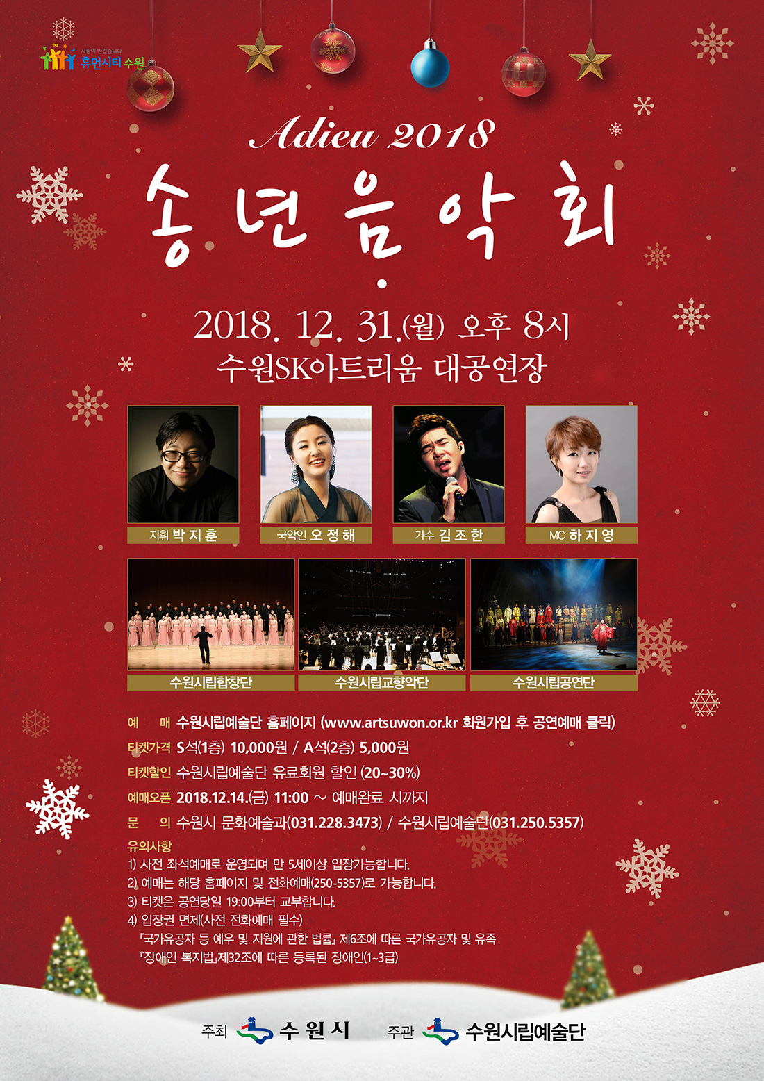 아듀 2018 송년음악회 2018. 12. 31(월) 20:00 수원SK아트리움 대공연장 지휘 박지훈, 국악인 오정해, 가수 김조한, MC 하지영, 수원시립합창단, 수원시립교향악단, 수원시립공연단 예매 수원시립예술단 홈페이지 www.artsuwon.or.kr 회원가입 후 공연예매 클릭 티켓가격 S석(1층) 10,000원 A석(2층) 5,000원 티켓할인 수원시립예술단 유료회원 할인(20~30%) 예매오픈 12월 14일 금요일 오전 11시부터 문의 수원시 문화예술과(031-228-3473) 수원시립예술단(031-250-5357) 유의사항 사전 좌석예매로 운영되며 만 5세 이상 입장 가능합니다. 예매는 해당 홈페이지 및 전화예매(250-5357(로 가능합니다. 티켓은 공연 당일 19시부터 교부합니다. 입장권 면제(사전 전화예매 필수) 국가유공자 등 예우 및 지원에 관한 법률 제6조에 따른 국가유공자 및 유족 또는 장애인 복지법 제32조에 따른 등록된 장애인(1~3급) 주최 수원시 주관 수원시립예술단