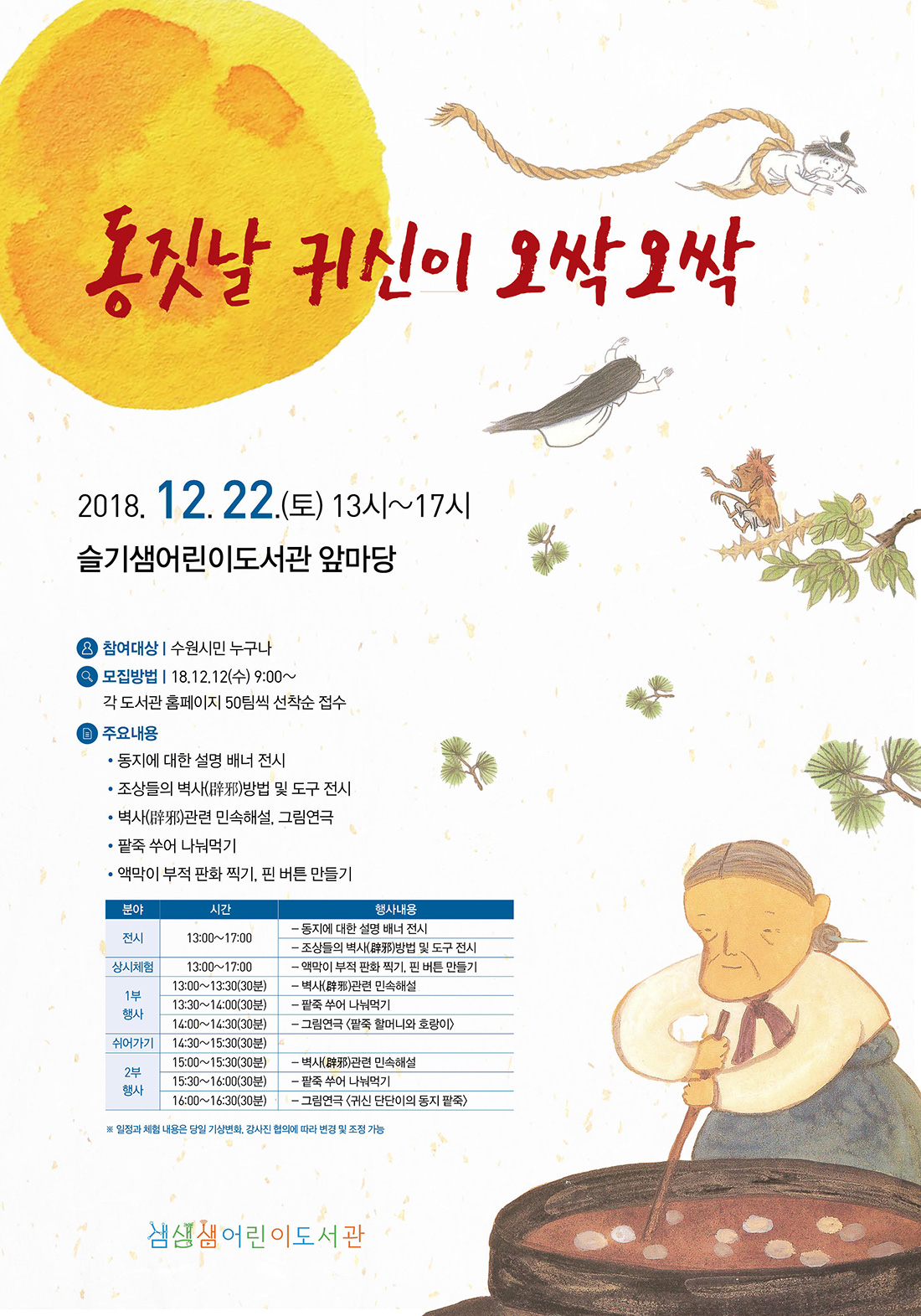 동짓날 귀신이 오싹오싹 2018. 12. 22(토) 13:00~17:00 슬기샘어린이도서관 앞마당 주요내용 동지에 대한 설명 배너 전시 조상들의 벽사 방법 및 도구 전시 벽사 관련 민속 해설, 그림연극 팥죽 쑤어 나눠먹기 액막이 부적 판화 찍기, 핀 버튼 만들기 일정과 체험내용은 당일 기상변화 강사진 협의에 따라 변경 및 조정 가능합니다.