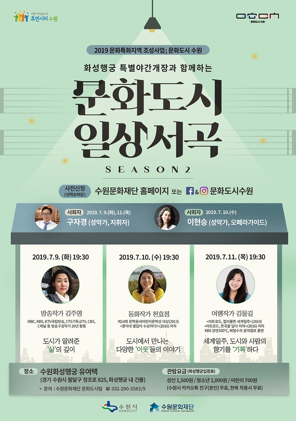 2019 문화특화지역 조성사업 문화도시 수원 화성행궁 야간개장과 함께하는 문화도시 일상서곡 시즌2 행사일시 2019. 7. 9(화) ~ 11(목) 행사장소 수원 화성행궁 유여택 참여요금 화성행궁 입장요금(성인 1,500원 / 청소년 1,000원 / 어린이 700원)수원시 카카오톡 친구(본인) 무료, 한복 착용 시 무료 신청방법 온라인 사전신청 7. 9(화) 19:30 제목 : 도시가 알려준 삶의 깊이 사회자 : 구자경(성악가, 지휘자) 출연자 : 방송작가 김주영 7. 10(수) 19:30 제목 : 도시에서 만나는 다양한 이웃들의 이야기 사회자 : 이현승(성악가, 오페라가이드) 출연자 : 동화작가 천효정 7. 11(목) 19:30 제목 : 세계일주, 도시와 사람의 향기를 기록하다. 사회자 : 구자경(성악가, 지휘자) 출연자 : 여행작가 김물결