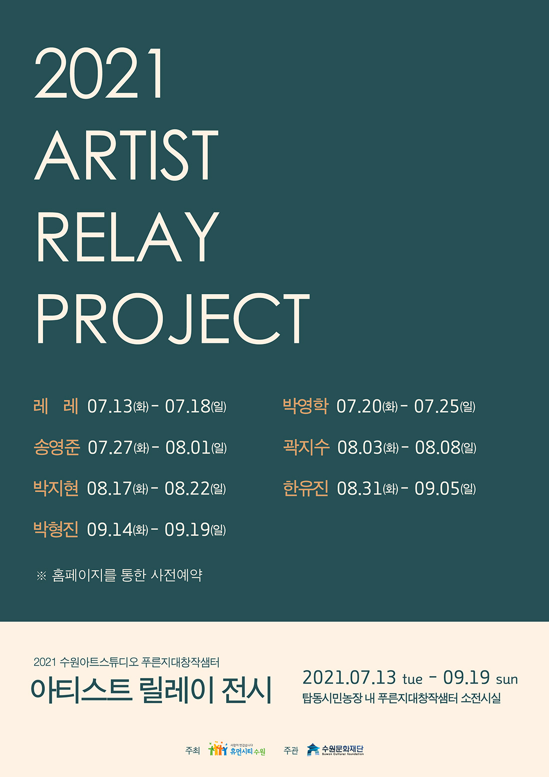 2021 ARTIST RELAY PROJECT 레   레 ㅣ 07. 13.(화) ~ 07. 18.(일) 박영학 ㅣ 07. 20.(화) ~ 07. 25.(일) 송영준 ㅣ 07. 27.(화) ~ 08. 01.(일) 곽지수 ㅣ 08. 03.(화) ~ 08. 08.(일)  박지현 ㅣ 08. 17.(화) ~ 08. 22.(일) 한유진 ㅣ 08. 31.(화) ~ 09. 05.(일) 박형진 ㅣ 09. 14.(화) ~ 09. 19.(일) *홈페이지를 통한 사전예약 2021 수원아트스튜디오 푸른지대창작샘터 아티스트 릴레이 전시 2021.7.13. tue~ 9.19. sun 탑동시민농장 내 푸른지대창작샘터 소전시실 주최 휴먼시티수원 주관 수원문화재단