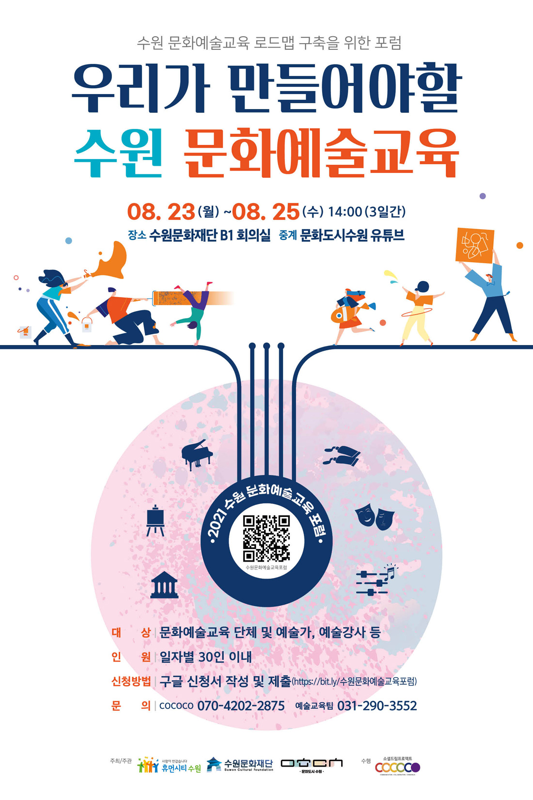 수원문화예술교육 로드맵 구축을 위한 포럼 우리가 만들어야 할 수원 문화예술교육 08.23(월) ~ 08.25(수) 14:00 (3일간) 장소 수원문화재단 B1 회의실 중계 문화도시수원 유튜브 대상 문화예술교육 단체 및 예술가,예술강사 등 인원 일자별 30인 이내 신청방법 구글 신청서 작성 및 제출(https://bit.ly.수원문화예술교육포럼) 문의 cococo 0704202-2875 예술교육팀 031-290-3552 주최/주관 휴먼시티수원 수원문화재단 문화도시센터 cococo 