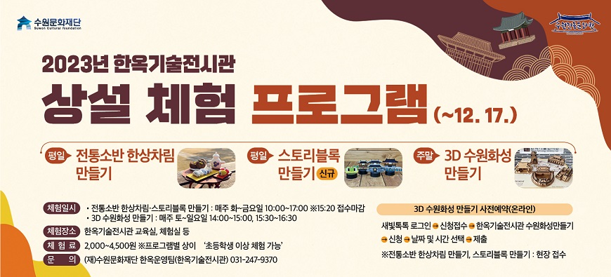 2023년 한옥기술전시관 상설 체험 프로그램 12월 17일까지 평일 전통소반 한상차림 만들기 평일 스토리블록 만들기 주말 3D수원화성 만들기 체험일시 전통소반 한상차림 스토리블록 만들기 매주 화요일에서 금요일 10시부터 17시 15시 20분 접수마감 3D 수원화성 만들기 매주 토요일부터 일요일 14시 00분부터 15시 00분까지 15시 30분부터 16시 30분까지 체험장소 한옥기술전시관 교육실 체험실 등 체험료 2000원부터 4500원 프로그램별 상이 초등학생 이상 체험 가능 문의 재 수원문화재단 한옥운영팀 한옥기술전시관 031 247 9370 3D 수원화성 만들기 사전예약 온라인 새빛톡톡 로그인 신청접수 한옥기술전시관 수원화성만들기 신청 날짜 및 시간 선택 제출 전통소반 한상차림 만들기 스토리블록 만들기 현장 접수