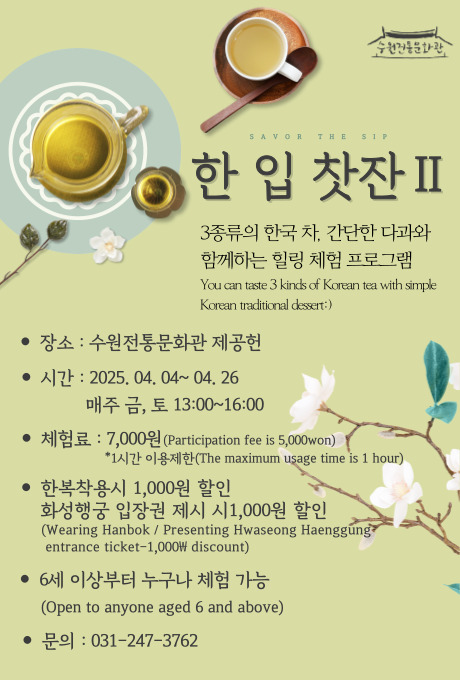 수원전통문화관 SAVOR THE SIP 한 입 찻잔II 3종류의 한국 차, 간단한 다과와 함께하는 힐링 체험 프로그램  You can taste 3 kinds of Korean tea with simple Korean traditional dessert 장소: 수원전통문화관 제공헌 시간: 2025.04.04~04.26 매주 금, 토 13:00~16:00 체험료: 7,000원(Participation fee is 5,000won) *1시간 이용제한(The maximum usage time is 1 hour) 한복착용시 1,000원 할인 화성행궁 입장권 제시 시 1,000원 할인 (Wearing Hanbok/ Presenting Hwaseong Haenggung entrance ticket-1,000￦ discount)