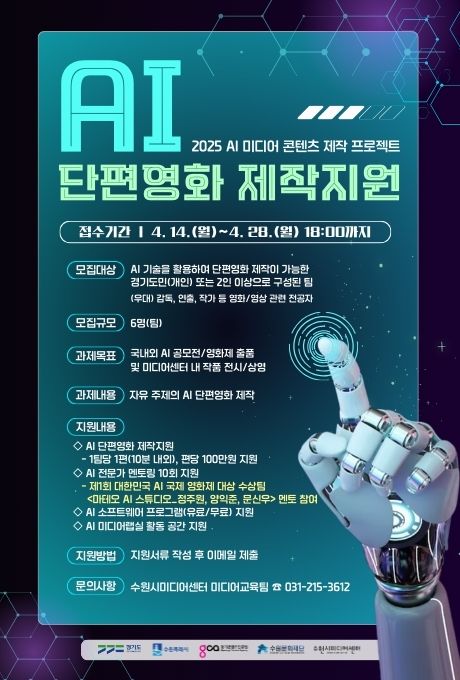 AI 단편영화 제작지원 2025 AI 미디어 콘텐츠 제작 프로젝트 접수기간 4.14.(월)~4.28.(월) 18:00 모집대상 AI기술을 활용하여 단편영화 제작이 가능한 경기도민(개인) 또는 2인 이상으로 구성된 팀 (우대) 감독, 연출, 작가 등 영화/영상 관련 전공자 모집규모 6명(팀) 과제목표 국내외 AI공모전/영화제 출품 및 미디어센터 내 작품 전시/상영 과제내용 자유 주제의 AI단편영화 제작 지원내용 -  AI단편영화 제작지원: 1팀당 1편(10분 내외), 편당 100만원 지원 - AI전문가 멘토링 10회 지원: 제1회 대한민국 AI국제 영화제 대상 수상팀 마테오 AI스튜디오_정주원,양익준,문신우 멘토 참여 AI소프트웨어 프로그램(유로/무료) 지원 AI미디어랩실 활동 공간 지원 지원방법 지원서류 작성 후 이메일 제출 문의사항 수원시미디어센터 미디어교육팀 031-215-3612 경기도 수원특례시 경기콘텐츠진흥원 수원문화재단 수원시미디어센터
