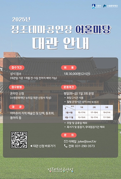 수원시 수원문화재단 2025년 정조테마공연장 어울마당 대관 안내 접수기간 상시 접수(대관일 기준 1개월 전~5일 전까지 예약 가능) 접수방법 온라인 신청(수원문화재단 누리집 대관 신청서 작성) 대상 아마추어 지역 예술인 및 단체, 동호회, 동아리 등 비용 1회 30,000원(2시간) 운영시간 평일(화~금) 1일 3회 운영 -회당 2시간 사용 -월별 운영시간 상이(하단 표 참고) 3월~6월 1회 15~17시 2회 17~19시 3회 19~21시 9월~11월 1회 13~15시 2회 15~17시 3회 17~19시 주말 및 공휴일 제외 혹서기 및 동절기, 무대점검기간 제외 문의 이메일 jylee@swcf.kr 전화 031-290-3573 qr코드 대관신청 바로가기 정조테마공연장
