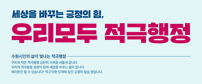 세상을 바꾸는 긍정의 힘 우리 모두 적극행정 수원시민의 삶이 빛나는 적극행정 우리의 작은 적극행정 실천이 수원을 새롭게 합니다 우리의 적극행정 실천이 모여 세상을 바꾸는 힘이 됩니다 여러분은 할 수 있습니다 적극이란 단어에 담긴 긍정의 힘을 믿습니다