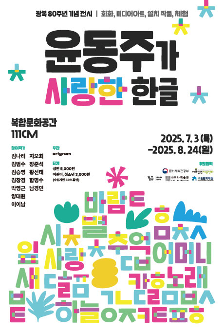 광복 80주년 기념 전시/ 회화, 미디어아트, 설치 작품, 체험 윤동주가 사랑한 한글 복합문화공간 111CM 2025.7.3(목)-2025.8.24(일) 참여작가 김나리 김범수 김승영 김창겸 박영근 양대원 이이남 지오최 장준석 황선태 함영수 남경민 주관 artgram 티켓 성인 5,000원 어린이, 청소년 3,000원(수원시민 50% 할인) 후원협력 문화체육관광부 예술경영지원센터 지역전시 활성화 사비나미술관 수원문화재단