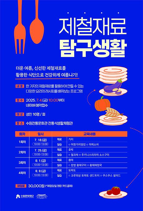 제철재료 탐구생활 더운 여름, 신선한 제철재료를 활용한 식단으로 건강하게 여름나기! 내용 한 가지의 제철재료를 활용하여 만들 수 있는 다양한 요리의 레시피를 배워보는 프로그램 접수 2025.7.4.(금) 10:00부터 네이버 예약접수 대상 성인 16명/회 장소 수원전통문화관 전통식생활체험관 교육 상세내용에 대한 회차, 일시, 교육내용입니다. 1회차 7.18.(금) 10:00~13:00,재료가지 실습 1어향가지덮밥 2마제소바 2회차 7.25.(금) 10:00~13:00, 재료 호박 실습 1월과채 2주키니스리라차 소스구이 3회차 8.1.(금) 10:00~13:00, 재료 황태 실습 1찹쌀 황태구이 2황태해장국 4회차 8.8.(금) 10:00~13:00, 재료 토마토 실습 1크루와상 토마토 샌드위치 2쿠스쿠스 샐러드 수원문화재단 수원전통문화관
