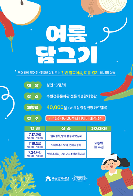 여름 담그기 무더위에 떨어진 식욕을 살려주는 천연 발효식품, 여름 김치! 레시피 실습 대상 성인 16명/회 장소 수원전통문화관 전통식생활체험관 체험료 40,000원 (※ 체험 당일 현장 카드결제) 접수 7. 4(금) 10:00부터 네이버 예약접수  교육 상세내용에 대한 일시, 실습, 가져가기입니다. 7.17.(목) 10:00~13:00, 열무김치, 양파 청경채 맛김치, 2kg/종(총 4kg) 7.19.(토) 10:00~13:00, 오이부추소박이, 연배추김치, 2kg/종(총 4kg) 7.24.(목) 10:00~13:00, 양배추김치, 오이고추소박이물김치, 2kg/종(총 4kg) 수원문화재단 수원전통문화관