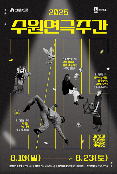 수원문화재단 수원특례시 2025 수원연극주간 8.10(일) 17시 씨레온 : 우산 아래 빛누리아트홀 8.23(토) 17시 극단 메카네 : 연극 죽음의 집 소극장 울림터 8.16(토) 14시 움직이는 사람 : 양미숙 마임(MIME)컬렉션 정조테마공연장 8.10(일)-8.23(토) 공연시간 및 장소 공연별 상이/ 관람료 전석 무료(자유석) 티켓예매 수원문화재단 홈페이지/ 관련문의 031-270-3533 2025 수원연극주간