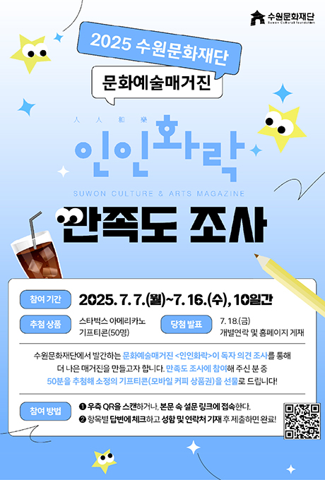 수원문화재단 2025 수원문화재단 문화예술매거진 人人和樂 인인화락 SUWON CULTURE & ARTS MAGAZINE 만족도 조사 참여 기간 2025. 7.7.(월)~7.16.(수), 10일간 추첨 상품 스타벅스 아메리카노 기프티콘(50명) 당첨 발표 7. 18.(금) 개별연락 및 홈페이지 게재 수원문화재단에서 발간하는 문화예술매거진 인인화락이 독자 의견 조사를 통해 더 나은 매거진을 만들고자 합니다. 만족도 조사에 참여해 주신 분 중 50분을 추첨해 소정의 기프티콘(모바일 커피 상품권)을 선물로 드립니다! 참여 방법 1우측 QR을 스캔하거나, 본문 속 설문 링크에 접속한다. 2항목별 답변에 체크하고 성함 및 연락처 기재 후 제출하면 완료!