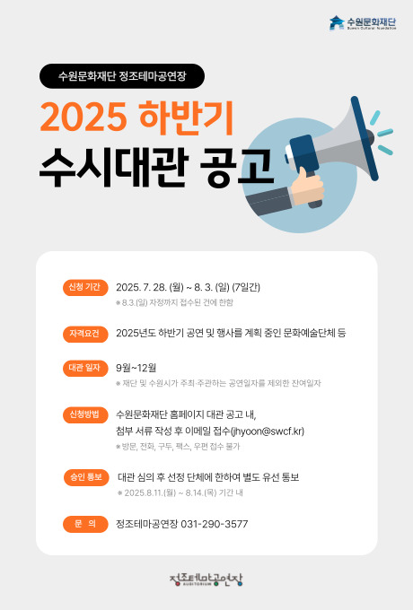 수원문화재단 수원문화재단 정조테마공연장 2025 하반기 수시대관 공고 신청 기간 2025. 7. 28.(월) ~ 8. 3.(일) (7일간) ※ 8. 3.(일) 자정까지 접수된 건에 한함 자격요건 2025년도 하반기 공연 및 행사를 계획 중인 문화예술단체 등 대관 일자 9월~12월 ※ 재단 및 수원시가 주최주관하는 공연일자를 제외한 잔여일자 신청방법 수원문화재단 홈페이지 대관 공고 내, 첨부서류 작성 후 이메일 접수(jhyoon@swcf.kr) 승인 통보 대관 심의 후 선정 단체에 한하여 별도 유선 통보 ※ 2025. 8. 11.(월) ~ 8. 14.(목) 기간 내 문의 정조테마공연장 031-290-3577 정조테마공연장