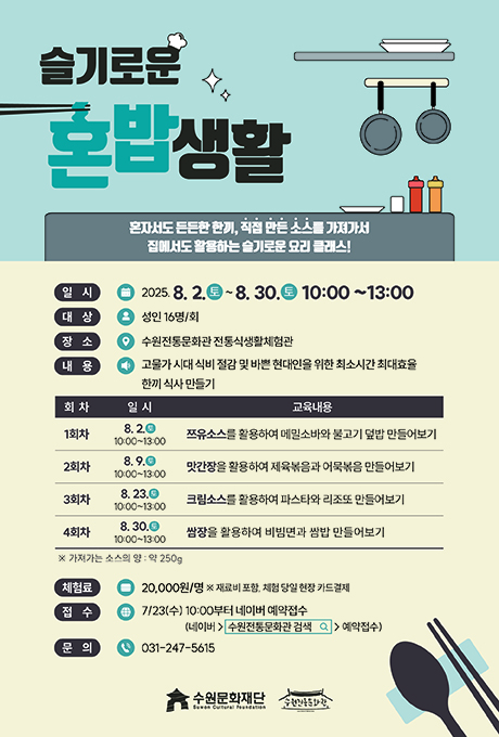 슬기로운 혼밥생활 혼자서도 든든한 한끼, 직접 만든 소스를 가져가서 집에서도 활용하는 슬기로운 요리 클래스! 일시 2025.8.2.토~8.30.토 10:00~13:00 대상 성인 16명/회 장소 수원전통문화관 전통식생활체험관 내용 고물가 시대 식비 절감 및 바쁜 현대인을 위한 최소시간 최대효율 한끼 식사 만들기 교육내용에 대한 회차, 일시, 교육내용입니다. 1회차/ 8.2.토 10:00~13:00/ 쯔유소스를 활용하여 메밀소바와 불고기 덮밥 만들어보기 2회차/ 8.9.토 10:00~13:00/ 맛간장을 활용하여 제육볶음과 어묵볶음 만들어보기 3회차/ 8.23.토 10:00~13:00/ 크림소스를 활용하여 파스타와 리조또 만들어보기 4회차/ 8.30.토 10:00~13:00/ 쌈장을 활용하여 쌈밥 만들어보기 ※ 가져가는 소스의 양 : 약 250g 체험료 20,000원/명 ※ 재료비 포함, 체험 당일 현장 카드결제 접수 7/23(수) 10:00부터 네이버 예약접수 (네이버-수원전통문화관 검색-예약접수) 문의 013-247-5615 수원문화재단 수원전통문화관