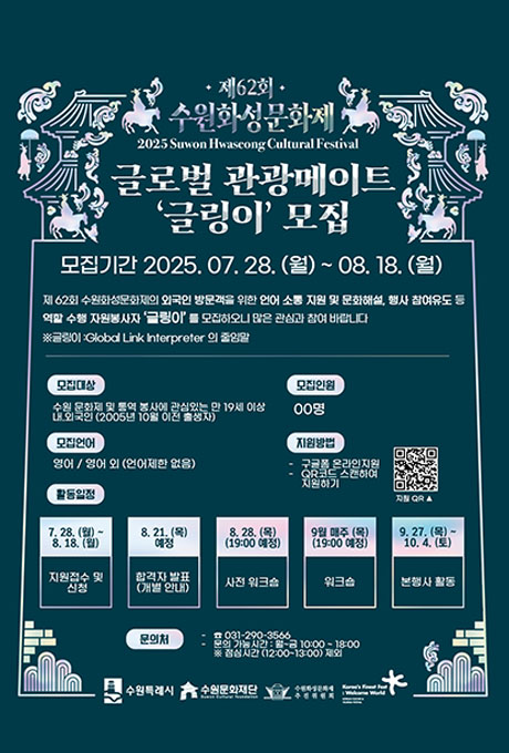 제62회 수원화성문화제 2025 Suwon Hwaseong Cultural Festival 글로벌 관광메이트 글링이 모집 모집기간 2025. 07. 28. (월)~08. 18.(월) 제 62회 수원화성문화제의 외국인 방문객을 위한 언어 소통 지원 및 문화해설, 행사 참여유도 등 역할 수행 자원봉사자 글링이를 모집하오니 많은 관심과 참여 바랍니다 ※글링이 : Global Link Interpreter 의 줄임말 모집대상 수원문화제 및 통역 봉사에 관심있는 만 19세 이상 내 외국인(2005년 10월 이전 출생자) 모집언어 영어 / 영어 외 (언어제한 없음) 모집인원 00명 지원방법 - 구글폼 온라인지원 -QR코드 스캔하여 지원하기 지원 QR이미지 활동일정 7. 28. (월)~ 8. 18.(월) 지원접수 및 신청 8 .21. (목) 예정 합격자 발표(개별 안내) 8. 28. (목)(19:00 예정) 사전 워크숍 9얼 매주 (목) (19:00 예정) 워크숍 9. 27.(목)~ 10. 4.(토) 본행사 활동 문의처 - 031-290-3566 - 문의 가능시간 : 월~금 10:00~18:00 ※점심시간 (12:00~13:00) 제외 수원특례시 수원문화재단 수원화성문화제 추진위원회 Korea's Finest Fest : Welcome World KOREAN CULTURAL AND TOURISM FESTIVAL