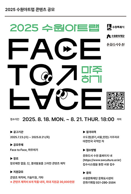 2025 수원아트랩 콘텐츠 공모 2025 수원아트랩 FACE TO FACE 마주하기 수원특례시 수원문화재단 문화도시수원 접수기간 2025. 8. 18. MON. ~ 8. 21. THUR. 18:00까지 ▶ 공고기간 2025.7.23.(수)~2025.8.21.(목) ▶공모주제Face to Face, 마주하기 ▶장르 장르제한 없음. 단, 결과발표를 고려한 콘텐츠 제작 ▶ 지원규모 콘텐츠 제작비, 기술지원, 기타 ※ 콘텐츠 제작비 6개 작품 내외, 최대 지원금 30,000천원 ▶ 참가자격 수도권(경기, 서울, 인천) 거주자로 대한민국 국적인 자 ▶ 접수방법 문화도시 수원 홈페이지 내(https://www.swculture.or.kr) 접수시스템을 통한 서류 접수 ▶ 문의 수원문화재단 문화도시센터 문화기획팀 031-290-3584