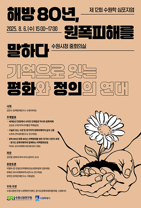 제12회 수원학 심포지엄 해방 80년, 원폭피해를 말하다 기억으로 잇는 평화와 정의의 연대 2025. 8. 6.(수) 15:00~17:00 수원시청 중회의실 사회 김찬수(민족문제연구소 수원지부장) 주제발표 세계유산 현장에서 사라진 강제동원 역사와 원폭피해 김승은(식민지역사박물관 학예실장) 구술로 보는 수원 및 경기지역 원폭피해자의 삶과 고통 소현숙(역사문제연구소 연구위원) 광복 80년 원폭 80년, 비핵평화를 위한 국가와 시민의 과제 -경기도 원폭피해자와 함께하는 비핵평화운동 이대수(아시아평화시민네트워크 대표) 좌장 김민철 (경희대 후마니타스칼리지 교수) 종합토론 박철하(전 친일반민족행위진상규명위원회 전문위원) 한혜인(아시아평화와역사연구소 연구위원) 방학진(민족문제연구소 기획실장) 주최주관 수원시정연구원 수원학연구센터, 경기도원폭피해자협의회, 수원KYC 수원시정연구원 수원특례시