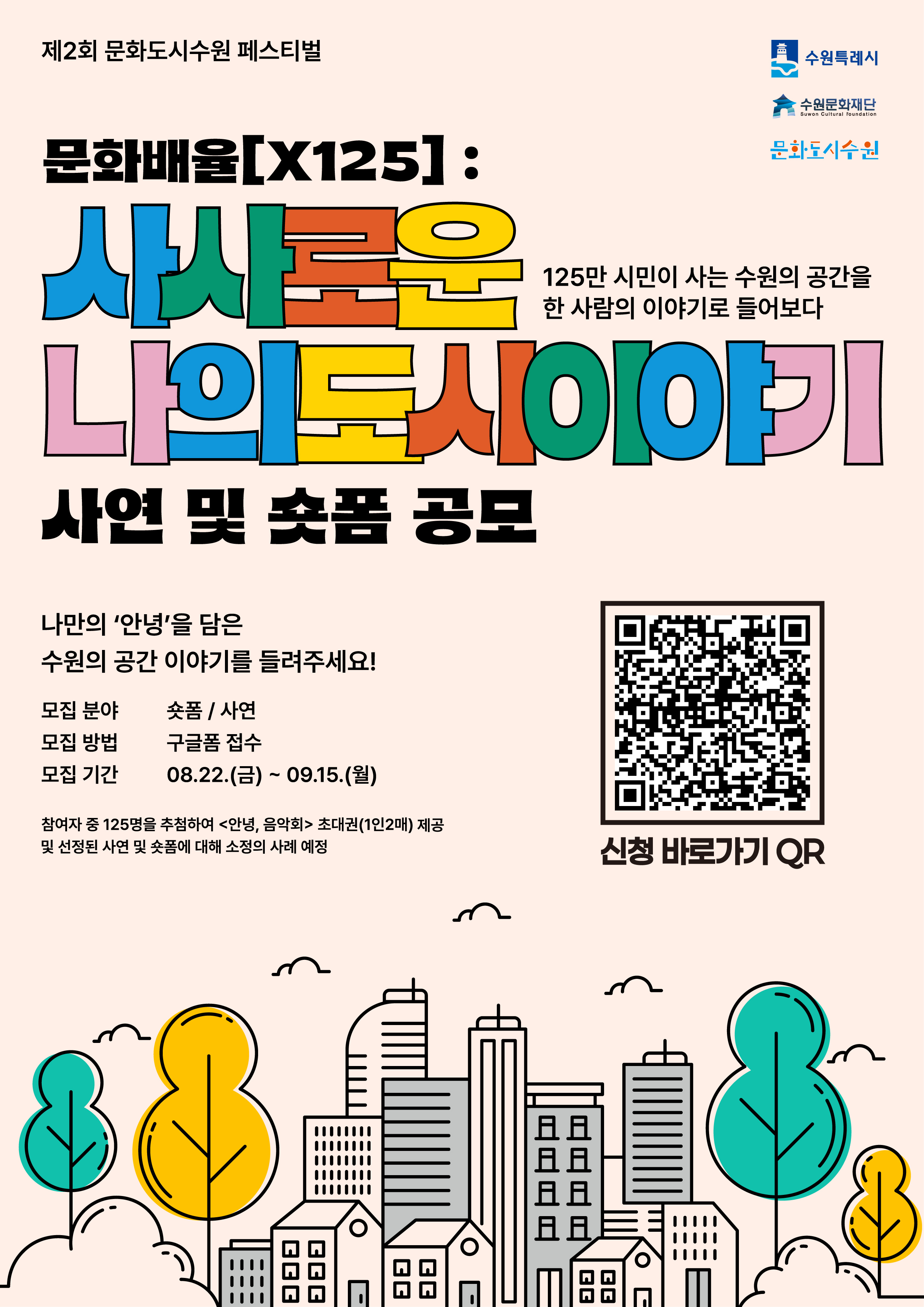 제2회 문화도시수원 페스티벌  오른쪽 상단 수원특례시, 수원문화재단, 문화도시수원 로고 배치  문화배율[x125]: 사사로운(125만 시민이 사는 수원의 공간을 한 사람의 이야기로 들어보다) 나의도시이야기 사연 및 숏폼 공모  나만의 '안녕'을 담은 수원의 공간 이야기를 들려주세요!  모집 분야 : 숏폼/사연 모집 방법 : 구글폼 접수 모집 기간 : 08.22.(금) ~ 09.15.(월)  참여자 중 125명을 추첨하여 <안녕, 음악회> 초대권(1인2매) 제공 및 선정된 사연 및 숏폼에 대해 소정의 사례 예정  오른쪽 중간 신청 바로가기 QR코드 삽입  하단에 나무와 건물 이미지 삽입