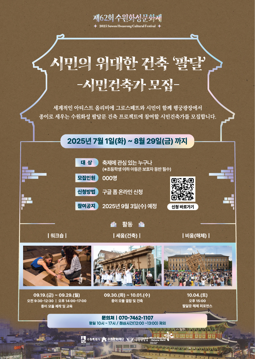 제62회 수원화성문화제 2025 Suwon Hwaseong Cultural Festival  시민의 위대한 건축 '팔달' - 시민건축가 모집 -  세계적인 아티스트 올리비에 그로스떼뜨와 시민이 함께 행궁광장에서 종이로 세우는 수원화성 팔달문 건축 프로젝트에 참여할 시민건축가를 모집합니다.  2025년 7월 1일(화) ~ 8월 29일(금)까지  대상 : 축제에 관심 있는 누구나 (*초등학생 이하 아동은 보호자 동반 필수) 모집인원 : 000명 신청방법 : 구글 폼 온라인 신청 참여공지 : 2025년 9월 3일(수) 예정 오른쪽에 신청 바로가기 QR코드  활동 1. 워크숍 09.19.(금) ~ 09.29.(월) 오전 9:30~12:30 / 오후 14:00~17:00 종이 모듈 제작 및 교육  2. 세움(건축) 09.30.(화) ~ 10.01.(수) 종이 모듈 결합 및 건축  3. 비움(해체) 10.04.(토) 오후 15:00 팔달문 해체 퍼포먼스  문의처 010-7462-1107 평일 10시 ~ 17시 / 점심시간(12:00~13:00) 제외  하단 중앙 로고 : 수원특례시, 수원문화재단, 수원화성문화제추진위원회
