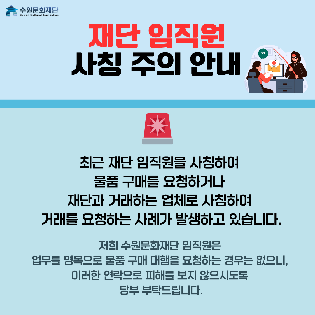 최근 재단 임직원을 사칭하여 물품 구매를 요청하거나 재단과 거래하는 업체로 사칭하여 거래를 요청하는 사례가 발생하고 있습니다. 저희 수원문화재단 임직원은 업무를 명목으로 물품 구매 대행을 요청하는 경우는 없으니, 이러한 연락으로 피해를 보지 않으시도록 당부 부탁드립니다
