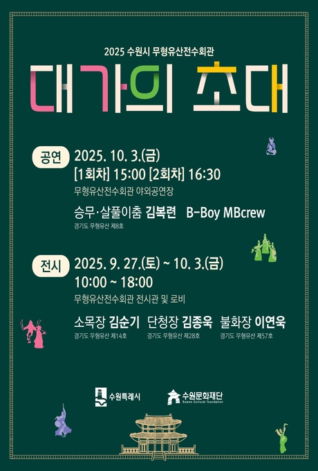 2025 수원시 무형유산전수회관 대가의 초대  공연 2025. 10. 3.(금) [1회차] 15:00 [2회차] 16:30 무형유산전수회관 야외공연장 승무‧살풀이춤 김복련 B-Boy MBcrew 경기도 무형유산 제8호  전시 2025. 9. 27.(토) ~ 10. 3.(금) 10:00 ~ 18:002 무형유산전수회관 전시관 및 로비  소목장 김순기 (경기도 무형유산 제14호) 단청장 김종욱 (경기도 무형유산 제28호) 불화장 이연욱 (경기도 무형유산 제57호)  수원특례시, 수원문화재단 로고  곳곳에 승무‧살풀이춤 추는 사람 이미지 삽입