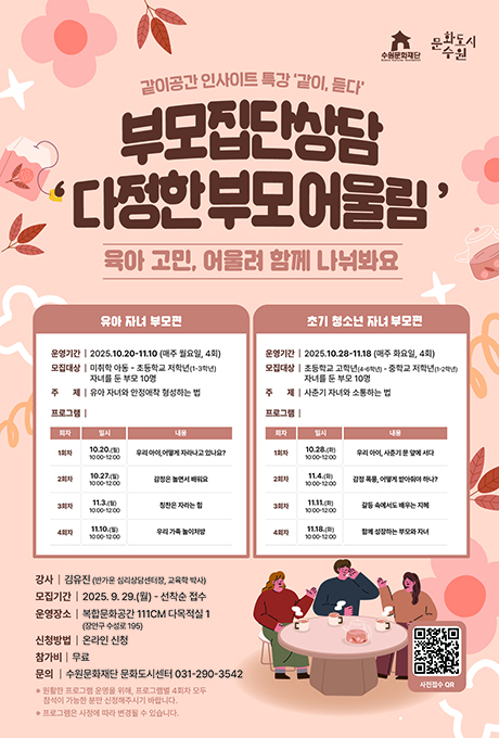 수원문화재단 문화도시수원 같이공간 인사이트 특강 같이 듣다 부모집단상담 다정한 부모 어울림 육아 고민 어울려 함께 나눠봐요 유아 자녀 부모편 운영기간 2025년 10월 20일부터 11월 10일까지 매주 월요일 4회 모집대상 미취학 아동부터 토등학교 저학년 1학년에서 3학년 자녀를 둔 부모 10명 주제 유아 자녀와 안정애착 형성하는 법 프로그램 회차 일시 내용 1회차 10월 20일 월요일 10시부터 12시까지 우리 아이 어떻게 자라나고 있나요 2회차 10월 27일 월요일 10시부터 12시까지 감정은 놀면서 배워요 3회차 11월 3일 월요일 10시부터 12시까지 칭한은 자라는 힘 4회차 11월 10일 월요일 10시부터 12시까지 우리 가족 놀이처방 초기 청소년 자녀 부모편 운영기간 2025년 10월 28일부터 11월 18일까지 매주 화요일 4ㅣ회 모집대상 초등학교 고학년 4학년부터 6학년까지 부터 중학년 저학년 1학년부터 2학년까지 자녀를 둔 부모 10명 주제 사춘기 자녀와 소통하는법 프로그램 회차 일시 내용 1회차 10월 28일 화요일 10시부터 12시까지 우리 아이 사춘기 문 앞에서 서다 2회차 11월 4일 화요일 10시부터 12시까지 감정 폭풍 어떻게 받아줘야 하나 3회차 11월 11일 화요일 10시부터 12시까지 갈등 속에도 배우는 지혜 4회차 11월 18일 화요일 10시부터 12시까지 함께 성장하는 부모와 자녀 강사 김유진 반가운 심리상담센터장 교육학 박사 모집기간 2025년 9월 29일부터 부터 선착순 접수 운영장소 복합문화공간 111씨엠 다목적실 1 장안구 수성로 195 신청방법 온라인 신청 참가기 무료 문의 수원문화재단 문화도시센터 031 290 3542 원활한 프로그램 운영을 위해 프로그램별 4회차 모두 참석이 가능한 분만 신청해주시기 바랍니다 프로그램은 사정에 따라 변경될 수 있습니다 사전접수 QR