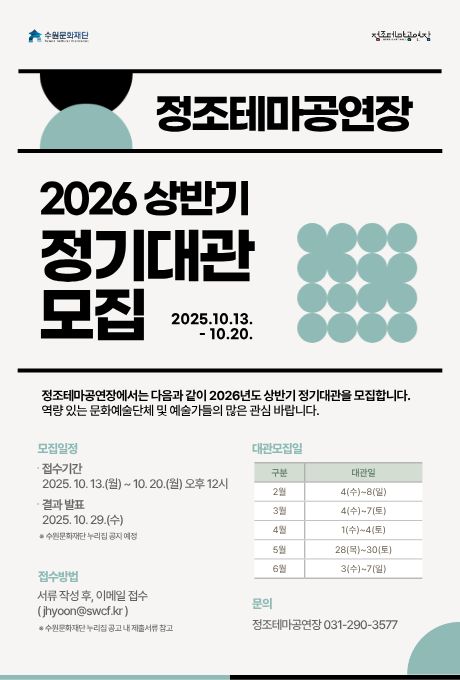 수원문화재단 정조테마공연장 정조테마공연장 2026 상반기 정기대관 모집 2025.10.13. - 10.20. 정조테마공연장에서는 다음과 같이 2026년도 상반기 정기대관을 모집합니다. 역량 있는 문화예술단체 및 예술가들의 많은 관심 바랍니다. 모집일정 접수기간 2025. 10. 13.(월) ~ 10. 20.(월) 오후 12시 결과발표 2025. 10. 29.(수) ※ 수원문화재단 누리집 공지 예정 접수방법 서류 작성 후, 이메일 접수(jihyoon@swcf.kr) ※ 수원문화재단 누리집 공고 내 제출서류 참고 대관모집일 구분, 대관일 2월 4(수)~ 8(일) 3월 4(수)~ 7(토) 4월 1(수)~ 4(토) 5월 28(목)~ 30(토) 6월 3(수)~ 7(일) 문의 정조테마공연장 031-290-3577