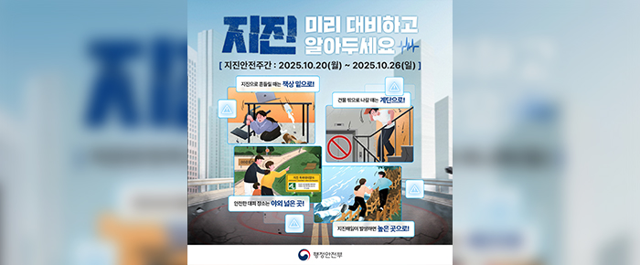 지진 미리 대비하고 알아두세요 [지진안전주간 : 2025.10.20(월) ~ 2025.10.26(일)] 지진으로 흔들릴 때는 책상 밑으로! 건물 밖으로 나갈 때는 계단으로! 안전한 대피 장소는 야외 넓은 곳! 지진해일이 발생하면 높은 곳으로!