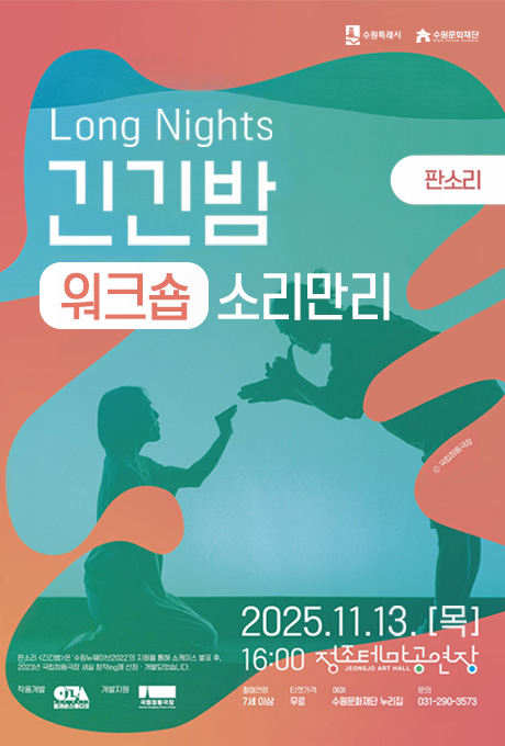 수원특례시 수원문화재단 국립정동극장 Long Night 긴긴밤  워크숍 소리만리 판소리 2025.11.13.[목] 16:00 정조테마공연장 참여연령 7세 이상 티켓가격 무료 예매 수원문화재단 누리집 문의 031-290-3573 판소리 긴긴밤은 수림뉴웨이브2022의 지원을 통해 쇼케이스 발표 후, 2023년 국립정동극장 세실 창작ing에 선정개발되었습니다. 작품개발 입과손스튜디오 개발지원 국립정동극장