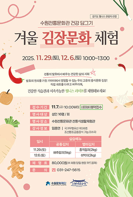 경기도 웰니스 관광지 선정 수원전통문화관 건강 담그기 겨울 김장문화 체험 2025. 11. 29.(토), 12. 5.(토) 10:00~13:00 전통의 발효에서 배우는 건강한 삶의 지혜 발효의 원리를 가장 가까이에서 경험할 수 있는 우리 고유의 음식문화 김장! 직접 재료를 다루고 버무리며, 건강한 식습관과 지속가능한 웰니스 라이프를 체험해보세요! 접수기간 11. 7.(금) 10:00부터 네이버 예약접수 행사대상 성인 16명/회 행사장소 수원전통문화관 전통식생활체험관 강사정보 임종연 국가무형유산 제38호 조선왕조궁중음식 기능 이수자 프로그램 일시, 실습메뉴에 대한 표입니다. 11.29.(토) 공통김치 배추김치(5kg), 별미김치 총각김치(2kg)/ 12.6.(토) 공통김치 배추김치(5kg), 별미김치 섞박지(2kg) 체험료 80,000원(※ 체험 당일 현장 카드결제) 문의 031-247-5615 수원문화재단 수원전통문화관