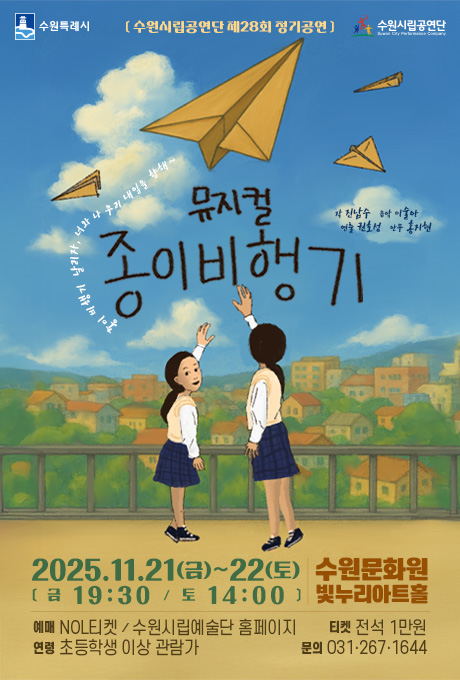 수원특례시 수원시립공연단 [수원시립공연단 제28회 정기공연] 종이 비행기 날리자, 너와 나 우리 내일을 향해~ 뮤지컬 종이비행기 (이미지설명)교복을 입은 여학생 두 명이 노란 종이 인형을 잡으려는 듯 팔을 뻗고 있음(설명끝) 작 진남수 음악 이술아 연출 권호성 안무 홍지현 2025. 11. 21(금)~22(토) [금 19ㅣ30 / 토 14:00] 수원문화원 빛누리아트홀 예매 NOL티켓 / 수원시립예술단 홈페이지 연령 초등학생 이상 관람가 티켓 전석 1만원 문의 031.267.1644