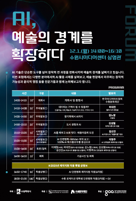 AI, 예술의 경계를 확장하다 12.1.(월) 14:00~16:00 수원시미디어센터 상영관  프로그램에 대한 시간, 구분, 내용, 발표자 표입니다. PROGRAM  14:00-14:10/10/개회사/개회사 및 환영사/ 한국미디어아트협회 수원문화재단 14:10~14:30/20/주제발표1/데이터는 기억이 될 수 있을까? 인공지능 시대, 예술과 기술이 다시 쓰는 기억의 서사/허대찬 앨리스온 편집장 14:30~14:50/20/주제발표2/암각화에서 AI까지/김노암 기획자 14:50~15:10/20/주제발표3/도시 경험과 AI/김성필 아텍스튜디오 대표 15:10~15:20/10/사례발표1(AI 커뮤니티)/AI를 배우고 AI로 잇다 : 배움이음의 도전/길선진 AI 커뮤니티 배움이음 대표 15:20~15:30/10/사례발표2(AI단편영화)/AI 단편영화White 제작보고 : 100% AI워크플로우를 중심으로/이영주  AI 단편영화 제작지원 선정자 15:30~16:00/30/토론/질의/이재형(사회),허대판(앨리스온 편집장), 김노암(기획자), 김성필(아텍스튜디오 대표), 길선진(AI 커뮤니티 활동지원 선정자), 이영주(AI 단편영화 제작지원 선정자) 16:00~16:10/10/폐회/기념사진 및 폐회  ※2025년 제작지원 작품 특별 상영※ 16:50~17:40/50/특별상영1/AI단편영화 제작지원 작품(6작품) 18:30~21:00/180/특별상영2/수원 로케이션 대학생 단편영화 작품(5작품)+GV  주최 수원특례시 주관 사단법인 한국미디어아트 협회 수원문화재단 후원 경기콘텐츠진흥원
