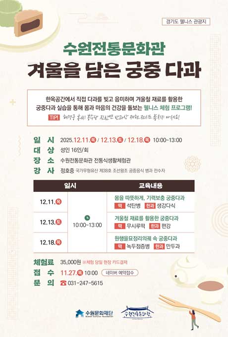 경기도 웰니스 관광지 수원전통문화관 겨울을 담은 궁중 다과 한옥공간에서 직접 다과를 빚고 음미하며 겨울철 재료를 활용한 궁중다과 실습을 통해 몸과 마음의 건강을 돌보는 웰니스 체험 프로그램1 TIP! 혜경궁 홍씨 봉수당 진찬연 반과상 재현 전시도 놓치지 마세요!  일시 2025.12.11.목/12.13.토/12.18.목 10:00~13:00 대상 성인 16인/회 장소 수원전통문화관 전통식생활체험관 강사 정호중 국가무형유산 제38호 조선왕궁 궁중음식 병과 전수자 교육내용에 대한 일시, 교육내용 입니다. 12.11.목 10:30 몸을 따뜻하게, 기력보충 궁중다과 떡 석탄병 한과 생강다식 12.13.토 10:30 겨울철 재료를 활용한 궁중다과 떡 무시루떡 한과 편강 12.18.목 10:30 원행을묘정리의궤 속 궁중다과 떡 녹두점증병 한과 만두과 체험료 35,000원 ※체험 당일 현장 카드결제 접수 11.27.목 10:00 네이버 예약접수 문의 031-247-5615 수원문화재단 수원전통문화관