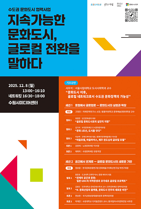 [우측1] 문화도시수원 문화도시부평 문화도시영등포 문화도시의정부 문화도시 포럼 참여 신청 링크 QR 1개  [좌측1] 수도권 문화도시 협력사업 지속가능한 문화도시, 글로컬 전환을 말하다  2025.12.8(월) 13:00-16:10 네트워킹 16:30-18:00 수원시미디어센터  [우측2] 기조강연 서우석 서울시립대학교 도시사회학과 교수 문화도시 이후, 글로컬 네트워크로서 수도권 문화정책의 가능성 세션 1 로컬에서 글로컬로 - 문화도시의 실험과 확장 좌장 고정민 미래전략연구소 소장/前홍익대학교 문화예술경영대학원 교수 발표 1 최정한 공간문화센터 대표 글로컬 문화도시로서의 실천적 지평 발표 2 김기석 부천문화재단 도시문화창작부장 문화 1호선, 도시를 잇다 발표 3 이승택 콘텐츠복덕방 대표/前제주문화예술재단 이사장 마을호텔, 마을마이스, 제주 원도심의 글로컬 모델 토론 1 강원재 노원문화재단 이사장 토론 2 채희락 수원문화재단 관광국장  세선 2 공간에서 관계로 - 글로컬 문화도시의 새로운 기반 좌장 정보람 한국문화관광연구원 문화예술가치확산연구실 부연구위원 발표 1 황준호 도쿄대학 건축학 박사 / 플랜 에이치 대표 관계의 공간과 문화: 일본 UDC의 지역창생과 코가네초 글로컬 프로젝트 발표 2 김병오 전주대학교 문화콘텐츠학과 교수 / 전주문화재단 정책자문위원 K-문화산업의 플랫폼, 문화도시 전주의 새로운 비전 토론 1 한승헌 국가균형성장특별위원회 정책자문위원 토론 2 박계연 수원대학교 디지털콘텐츠 교수 / 前국립아시아문화전당 사무관
