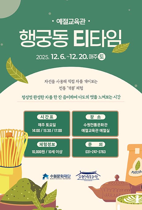 [상단우측-로고] 수원문화재단 수원전통문화관  [상단] 예절교육관 행궁동 티타임 2025. 12. 6. ~12. 20. 매주 토 [일러스트] 녹차잎이 양 옆으로 한 잎씩 내려오는 모습  [하단] 차선을 사용해 직접 차를 개어보는 전통 격불 체험 정성껏 완성한 차를 한 잔 음미하며 다도의 멋을 느껴보는 시간 시간표 매주 토요일 14:00 / 15:30 / 17:00 장소 수원전통문화관 예절교육관 예절실 체험정보 10,000원 / 10세 이상 문의 031-247-3763  [일러스트] 좌측- 다선(찻솔)이 세워져 있으며, 그릇에 초록색 가루와 초록색 찻잎 모습 우측- macha가 담겨져 있는 봉투, 주전자, 컵에 담겨있는 초록색 라떼아트