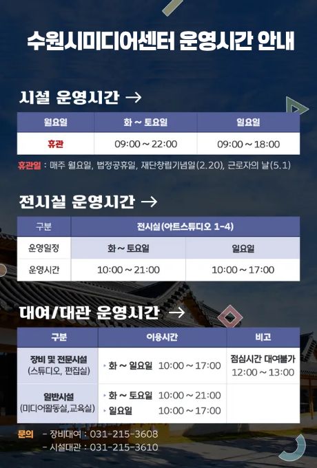 [상단제목] 수원시미디어센터 운영시간 안내 시설 운영시간→ 시설 운영시간에 대한 요일별 휴관 시간입니다. 월요일 휴관 화~토요일 09:00~22:00 일요일 09:00~18:00 휴관일: 매주 월요일, 법정공휴일, 재단창립기념일(2.20), 근로자의 날(5.1)  전시실 운영시간→ 전시실 운영시간에 대한 구분은 전시실(아트스튜디오 1-4) 및 운영일정, 운영시간입니다. 화~토요일 10:00~21:00 일요일 10:00~17:00 일요일 10:00~17:00  대여/대관 운영시간→ 대여/대관 운영시간에 대한 구분은 이용시간, 비고입니다. 장비 및 전문시간(스튜디어, 편집실) 화~일 10:00~17:00/ 점심시간 대여불가 12:00~13:00 일반시설(미디어활동실, 교육실) 화~토요일 10:00~21:00, 잉ㄹ요일 10:00~17:00  문의 - 장비대여 : 031-215-3608 - 시설대관 : 031-215-3610