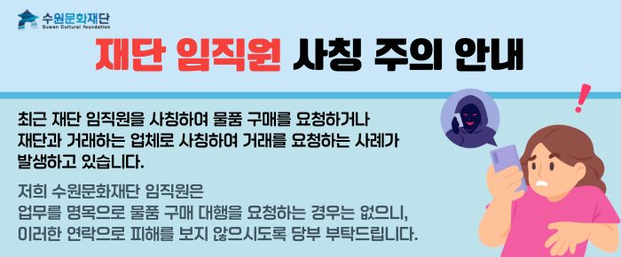 상단 왼쪽 수원문화재단 로고 재단 임직원 사칭 주의 안내 최근 재단 임직원을 사칭하여 물품 구매를 요청하거나 재단과 거래하는 업체로 사칭하여 거래를 요청하는 사례가 발생하고 있습니다. 저희 수원문화재단 임직원은 업무를 명목으로 물품 구매 대행을 요청하는 경우는 없으니, 이러한 연락으로 피해를 보지 않으시도록 당부 부탁드립니다.