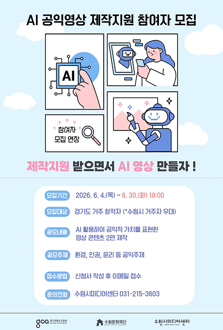 AI 공익영상 제작지원 참여자 모집 제작지원 받으면서 AI 영상 만들자! 모집기간 2026.6.4.(목)~6.30.(화) 18:00 모집대상 경기도 거주 창작자(*수원시 거주자 우대) 공모내용 AI 활용하여 공익적 가치를 표현할 영상 콘텐츠 2편 제작 공모주제 환경, 인권, 윤리 등 공익주제 접수방법 신청서 작성 후 이메일 접수 문의전화 수원시미디어센터 031-215-3603 경기콘텐츠진흥원 수원문화재단 수원시미디어센터