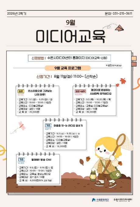 미디어센터 2026년 2학기 9월 미디어교육 안내입니다. 신청방법은 수원시미디어센터 홈페이지(미디어교육-신청)입니다. 신청기간은 8월 11일 화요일 오전11시부터 선착순입니다.  입문과정 인스타툰으로 그려보는 나의 하루입니다. 교육기간은 9월 1일 화요일부터 9월 29일 화요일까지 매주 화요일입니다. 교육시간은 오전 10시부터 오후 12시까지 총 5회차입니다. 교육장소는 디지털교육실1입니다. 교육대상은 성인 총 13명입니다. 교육비는 2만원입니다.  입문과 심화과정 캠코더로 완성하는 시네마틱 뮤직비디오입니다. 교육기간은 9월 3일 목요일부터 10월 22일 목요일까지 매주 목요일입니다. 교육시간은 오전 10시부터 오후 12시 30분까지 총 7회차입니다. 교육장소는 교육실, 디지털교육실1입니다. 교육대상은 성인 총 10명입니다. 교육비는 3만5천원입니다.  기초과정 마음을 잇는 라디오 글쓰기 입니다. 교육기간은 9월 2일 수요일부터 9월 23일 수요일까지 매주 수요일입니다. 교육시간은 오후 14시부터 16시까지 총 4회차입니다. 교육장소는 디지털교육실1입니다. 교육대상은 성인 총 13명입니다. 교육비는 1만6천원입니다.  기초과정 말해봐! 방송ON!입니다. 교육기간은 9월 5일 토요일부터 9월 19일 토요일까지 매주 토요일입니다. 교육시간은 오전 10시부터 오후 12시까지 총 3회차입니다. 교육장소는 교육실, 영상스튜디오입니다. 교육대상은 초등학교 1학년부터 3학년까지 총 10명입니다. 교육비는 6천원입니다. 50% 감면 적용되었습니다.