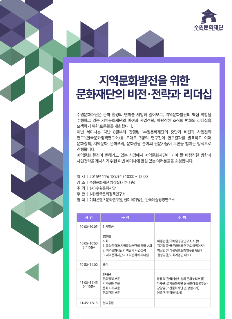 지역문화발전을 위한 문화재단의 비전·전략과 리더십수원문화재단은 문화 환경의 변화를 세밀히 짚어보고, 지역문화발전의 핵심 역할을 수행하고 있는 지역문화재단의 비전과 사업전략, 바람직한 조직의 변화와 리더십을 모색하기 위한 토론회를 개최합니다.  이번 세미나는 지난 8월부터 진행된 ‘수원문화재단의 중단기 비전과 사업전략 연구’(한국문화정책연구소)를 토대로 3명의 연구진이 연구결과를 발표하고 이어 문화정책, 지역문화, 문화조직, 문화관광 분야의 전문가들이 토론을 벌이는 방식으로 진행합니다. 지역문화 환경이 변해가고 있는 시점에서 지역문화재단이 가야 할 바람직한 방향과 사업전략을 제시하기 위한 이번 세미나에 관심 있는 여러분들을 초청합니다.일  시  |  2015년 11월 18일(수) 10:00 ~ 12:00장  소  |  수원문화재단 영상실(지하 1층)주  최  |  (재)수원문화재단주  관  |  (사)한국문화정책연구소협  력  |  미래콘텐츠문화연구원, 한미회계법인, 한국예술경영연구소시간 구성 진행10:00-10:05 인사말씀10:05-10:50(각 15분)(발제)사회 이용관(한국예술경영연구소 소장)1. 문화환경과 지역문화재단의 역할 변화 김기봉(한국문화정책연구소 상임이사)2. 지역문화재단의 비전과 사업전략 박상언(미래콘텐츠문화연구원 원장)3. 지역문화재단의 조직변화와 리더십 김성규(한미회계법인 대표)10:50-11:00 휴식11:00-11:45(각 15분)(토론)문화정책 부문 장용석(한국예술위원회 문화누리부장)지역문화 부문 차재근(경기문화재단 전 문화예술본부장)문화조직 부문 강창일(오산문화재단 전 상임이사)문화관광 부문 이중구(관광학 박사)11:45-12:15 질의응답