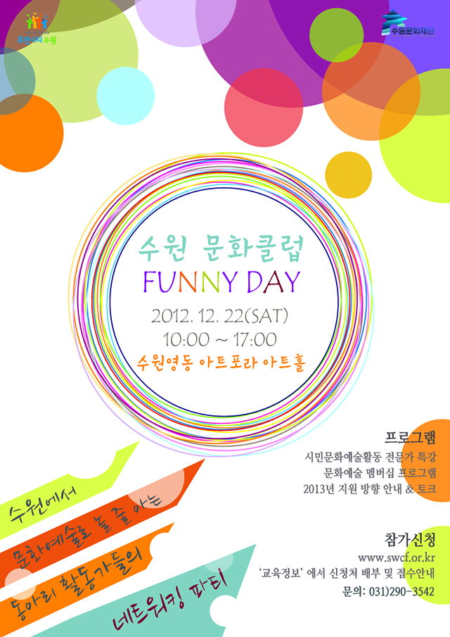 
 행 사 명: 수원 문화클럽 FUNNY DAY 
대 상: 수원시내 문화예술 동아리 활동가(한 개 동아리 내 신청자 외 2인까지 동반 가능) 

일 시: 2012년 12월 22일(토) 10:00 ~ 17:00 

장 소: 수원영동 아트포라 아트홀(수원 영동시장 2층) 

프로그램: 시민문화예술활동 전문가 특강, 문화예술 멤버십 프로그램, 2013년 지원 방향 안내 및 토크 
