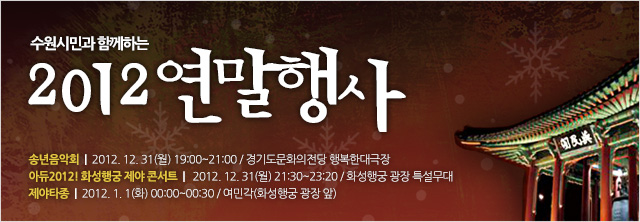 수원시민과 함께하는 2012 연말행사
○ 송년음악회
- 일시 : 2012년 12월 31일(월) 19:00~21:00
- 장소 : 경기도문화의전당 행복한대극장
- 문의 : 수원시립예술단(031-228-2813~5)
※ 송연음악회 초대권배부 : 각 구청 및 각동 주민센터 민원실
※ 공연당일 오후 5:30분부터 경기도문화의전당 매표소에서 초대권 소지자에 한해 선착순 좌석권 교부 예정
○ 아듀2012! 화성행궁 제야 콘서트
- 일시 : 2012년 12월 31일(월) 21:30~22:20
- 장소 : 화성행궁 광장 특설무대
- 출연진 : 차이나몽키브레인, 힙합바운스, 독한향수, 퍼스트원, DJ Johnny 등
- 문의 : 수원문화재단(031-290-3632)
○ 제야타종
- 일시 : 2013년 1월 1일(화) 00:00~00:30
- 장소 : 여민각