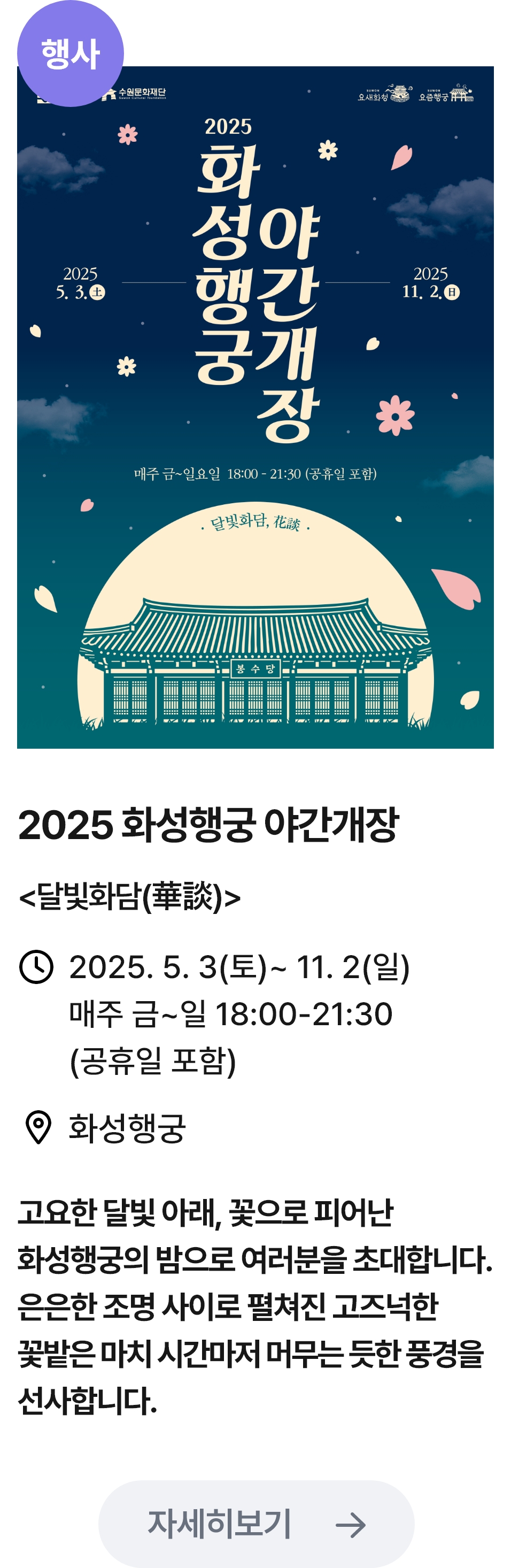 
                        (행사)
                        화성행궁 야간개장-관련 포스터이미지 / 2025화성행둥 야간개장(달빛화담) / 2025.5.3(토) ~ 11.2(일) 매주 금~일 18:00~21:30(공휴일 포함) / 화성행궁 / 고요한 달빛 아래, 꽃으로 피어난 화성행궁의 밤으로 여러분을 초대합니다. 은은한 조명 사이로 펼쳐진 고즈넉한 꽅밭은 마치 시간마저 머무는 듯한 풍경을 선사합니다.
                        