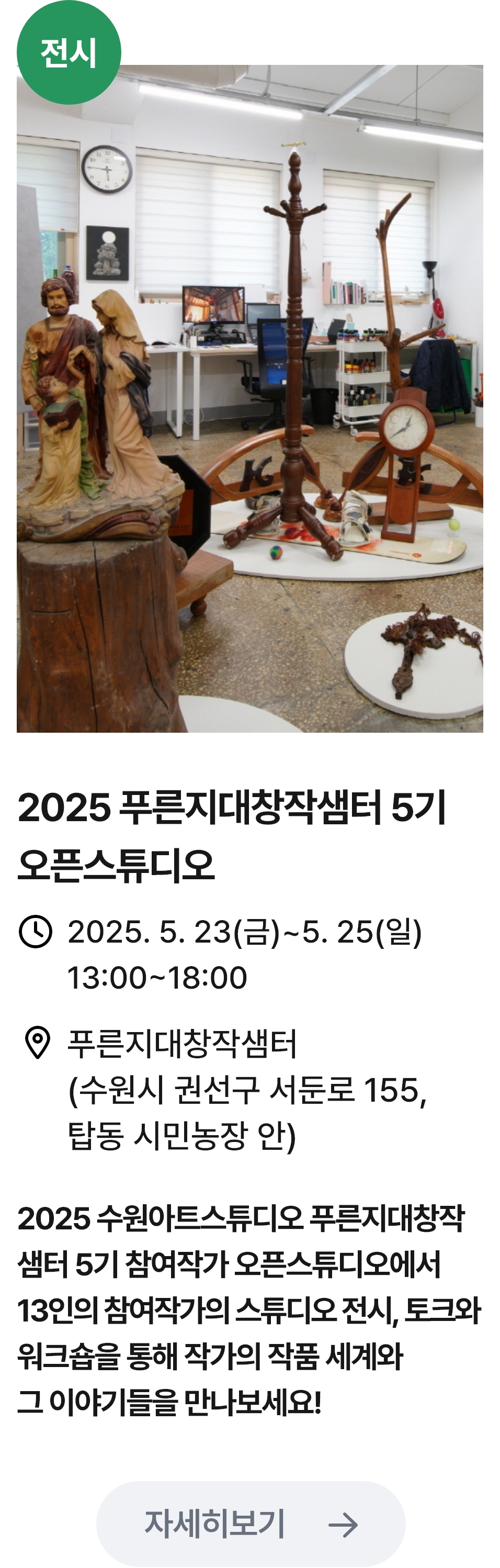 
                        (전시)
                        2025 푸른지대창작샘터 5기 오픈스튜디오 -관련 포스터이미지 / 2025 푸른지대창작샘터 5기 오픈스튜디오 / 2025.5.23(금) ~ 5.25(일) 13:00~18:00 / 푸른지대창작샘터(수원시 권선구 서둔로 155, 탑동 시민농장 안) / 2025 수원아트스튜디오 푸른지대창작샘터 5기 참여작가 오픈스튜디오에서 13인의 참여작가의 스튜디오 전시,토크와 위크숍을 통해 작가의 작품 세계와 그 이야기들을 만나보세요!
                        